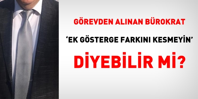 Görevden alınan bürokrat, ek gösterge farkının kesilmemesini talep edebilir mi?