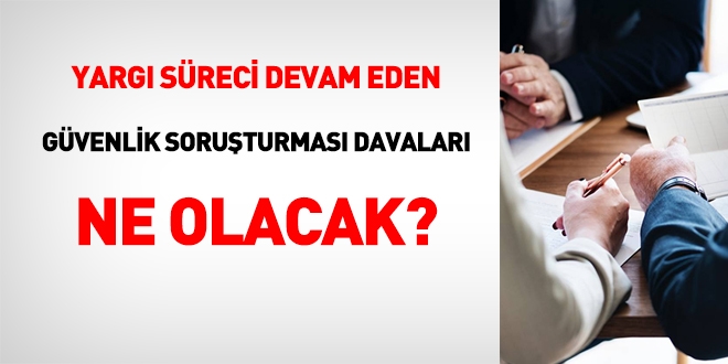 Yargı süreci devam eden güvenlik soruşturması davaları ne olacak?
