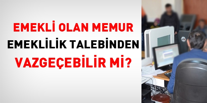 Emekli olan memur, emeklilik talebinden vazgeçebilir mi?