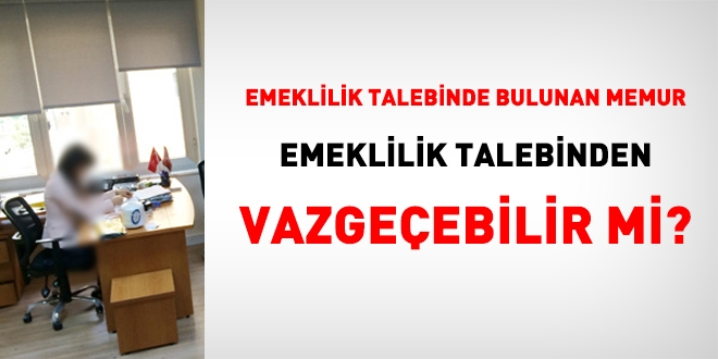 Emeklilik talebinde bulunan memur, emeklilik talebinden vazgeebilir mi?