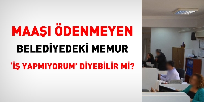 Maaşı ödenmeyen Belediyedeki memur, iş yapmıyorum diyebilir mi?