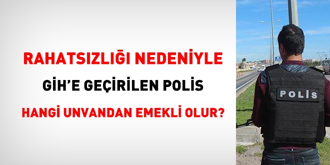 Rahatsızlığı nedeniyle GİH'e geçirilen polis memuru, hangi unvandan emekli olur?
