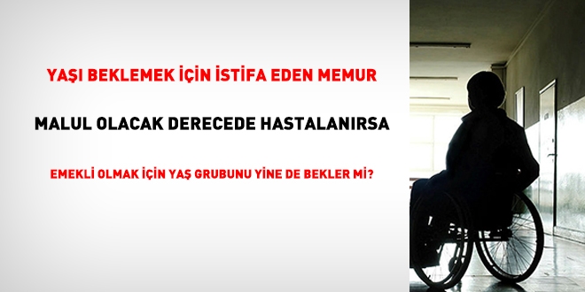 Yaşı beklemek üzere istifa eden memur, malul olacak derecede hastanırsa ne olur?