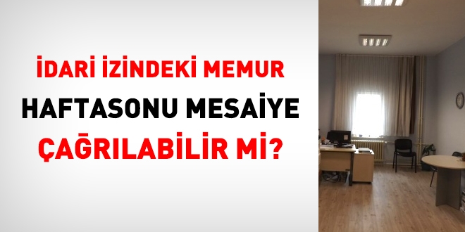 İdari izindeki memur, hafta sonu mesaiye çağrılabilir mi?