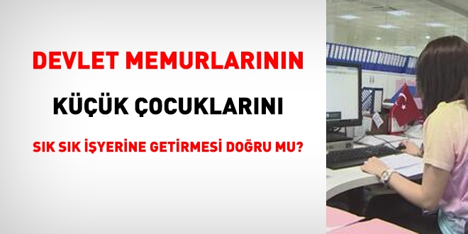 Memurların, çocuklarını sürekli işyerine getirmesi doğru mu?