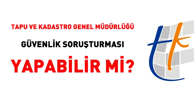 Tapu ve Kadastro Genel Müdürlüğü güvenlik soruşturması yapabilir mi?