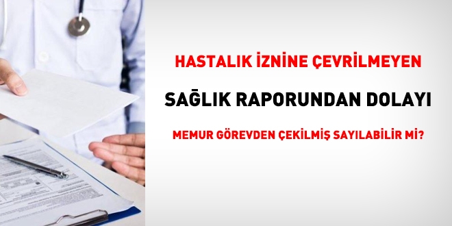 Hastalık iznine çevrilmeyen sağlık raporundan dolayı, memur görevden çekilmiş sayılabilir mi?