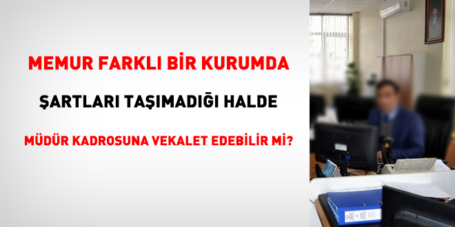 Memur, başka kurumda, şartları taşımadığı halde, müdür kadrosuna vekalet edebilir mi?
