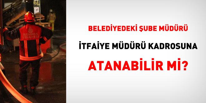 Belediyedeki şube müdürü itfaiye müdürü kadrosuna atanabilir mi?