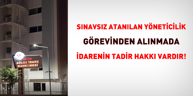 Sınavsız atanılan yöneticilik görevinden alınmada idarenin takdir hakkı vardır!