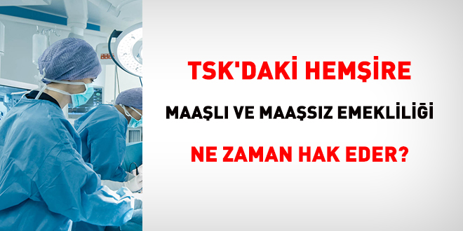 TSK'daki hemşire, maaşlı ve maaşsız emekliliği ne zaman hak eder?