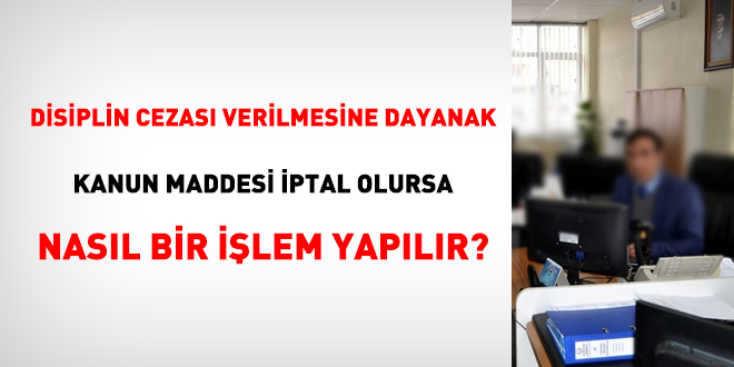 Disiplin cezası verilmesine dayanak Kanun maddesi iptal olursa nasıl bir işlem yapılır?