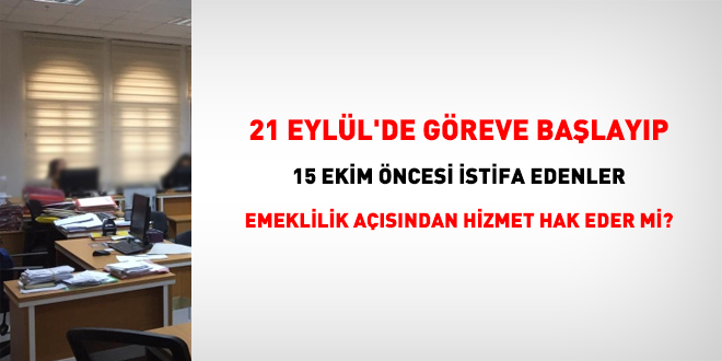 21 Eylül'de göreve başlayıp 15 Ekim öncesi istifa edenler, emeklilik açısından hizmet hak eder mi?