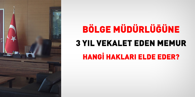 Bölge müdürlüğüne 3 yıl vekalet eden memur hangi hakları elde eder?