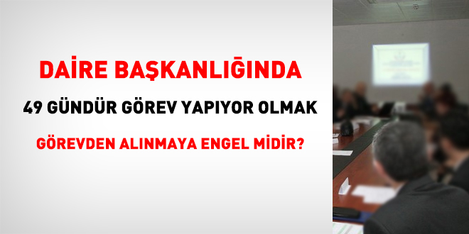 Daire Başkanlığında 49 gündür görev yapıyor olmak görevden alınmaya engel midir?