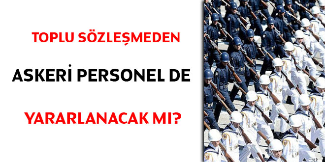 Toplu sözleşmeden askeri personel de yararlanacak mı?