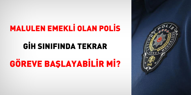 Malulen emekli olan polis memuru, GH snfnda tekrar greve balayabilir mi?