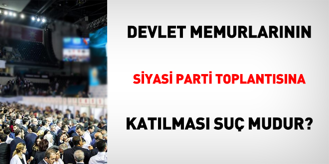 Memurlar için siyasi parti toplantısına katılmak suç mudur?
