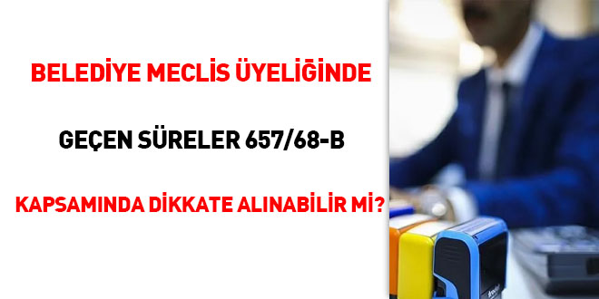 Belediye Meclis Üyeliğinde geçen süreler 657/68-B kapsamında dikkate alınabilir mi?