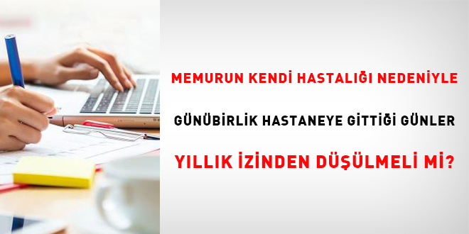 Memurun kendi hastalığı nedeniyle günübirlik hastaneye gittiği günler yıllık izinden düşülmeli mi?