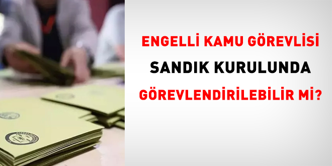Engelli kamu görevlisi sandık kurulunda görevlendirilebilir mi?