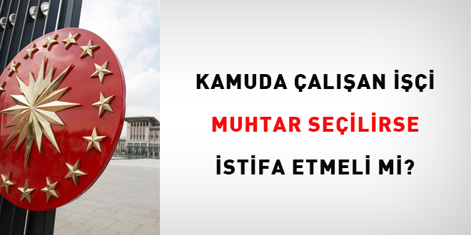 Kamuda çalışan işçi muhtar seçilirse istifa etmeli mi?