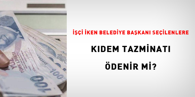 İşçi iken belediye başkanı seçilenlere kıdem tazminatı ödenir mi?