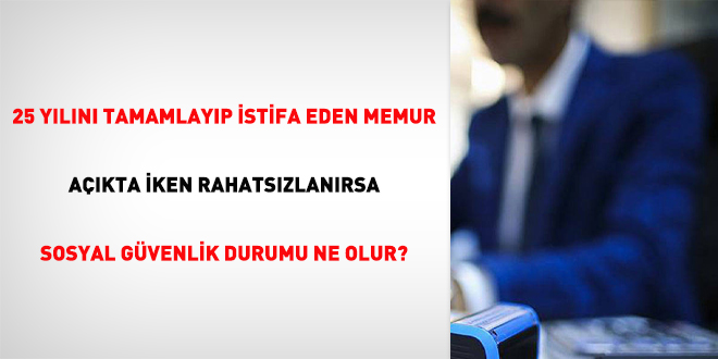 25 yılını tamamlayıp istifa eden memur açıkta iken rahatsızlanırsa sosyal güvenlik durumu ne olur?