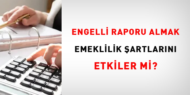 Engelli raporu almak emeklilik şartlarını etkiler mi?