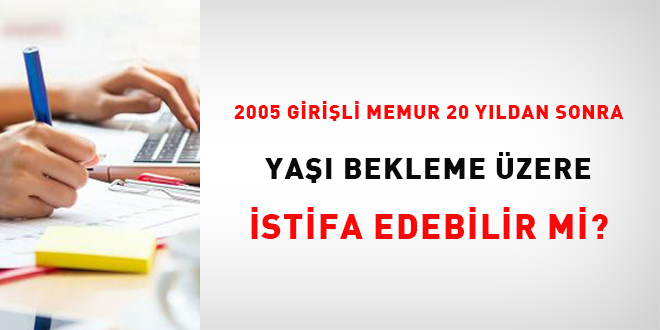 2005 girişli memur 20 yıldan sonra yaşı beklemek üzere istifa edebilir mi?
