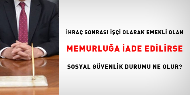İhraç sonrası işçi olarak emekli olan memurluğa iade edilirse sosyal güvenlik durumu ne olur?