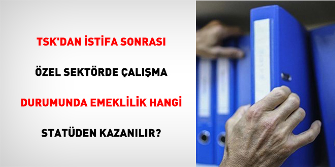TSK'dan İstifa Sonrası Özel Sektörde Çalışma Durumunda Emeklilik Hangi Statüden Kazanılır?