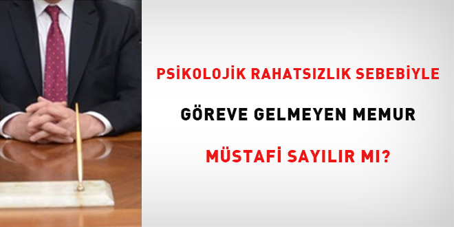 Psikolojik rahatszlk sebebiyle greve gelmeyen memur mstafi saylabilir mi?