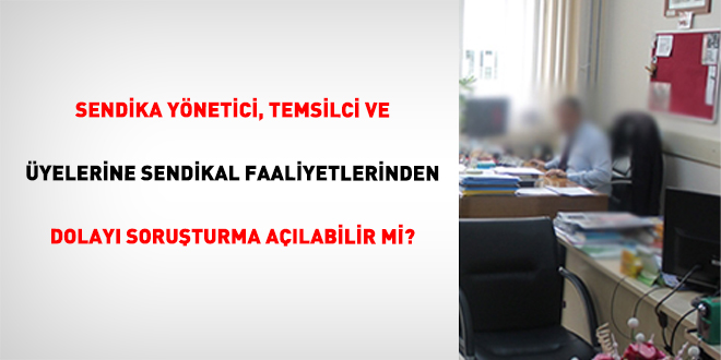 Sendika Y�netici, Temsilci ve �yelerine Sendikal Faaliyetlerinden Dolay� Soru�turma A��labilir mi?