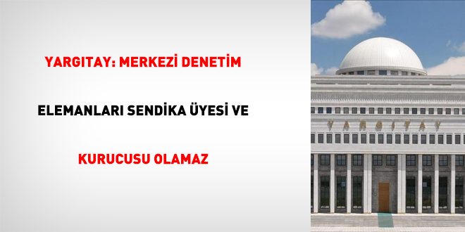 Yarg�tay: Merkezi denetim elemanlar� sendika �yesi ve kurucusu olamaz - Son Dakika Haber