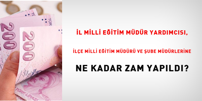 �l milli e�itim m�d�r yard�mc�s�, il�e milli e�itim m�d�r� ve �ube m�d�rlerine ne kadar zam yap�ld�?