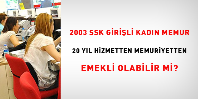 2003 SSK giri�li kad�n memur 20 y�l hizmetten memuriyetten emekli olabilir    mi?