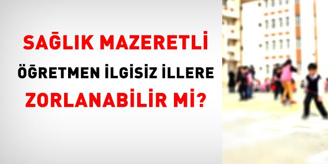 Sa�l�k mazeretli ��retmen ilgisiz illere zorlanabilir mi?