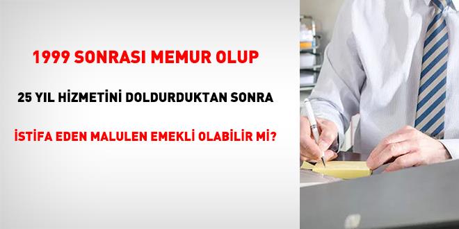 1999 sonras� memur olup 25 y�l� doldurduktan sonra istifa eden malulen emekli olabilir mi?