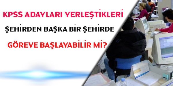 KPSS adayları yerleştikleri şehirden başka bir şehirde göreve başlayabilir mi?