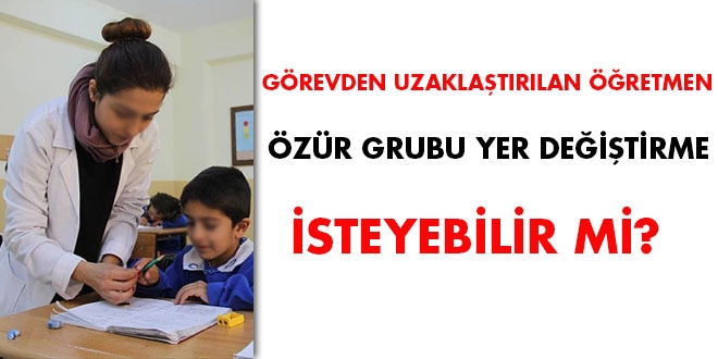 Görevden uzaklaştırılan öğretmen özür grubu yer değiştirme isteyebilir mi?
