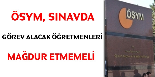 ÖSYM, sınavda görev alacak öğretmenleri mağdur etmemeli