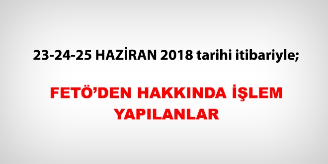 23-24-25 Haziran 2018 tarihi itibariyle FETÖ'den haklarında işlem yapılanlar