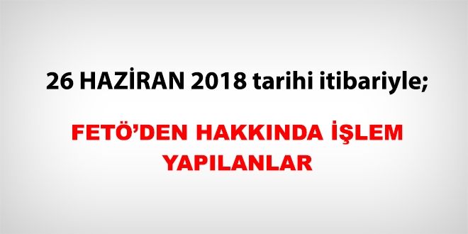 26 Haziran 2018 tarihi itibariyle FETÖ'den haklarında işlem yapılanlar