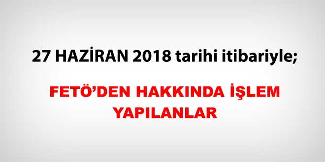 27 Haziran 2018 tarihi itibariyle FETÖ'den haklarında işlem yapılanlar