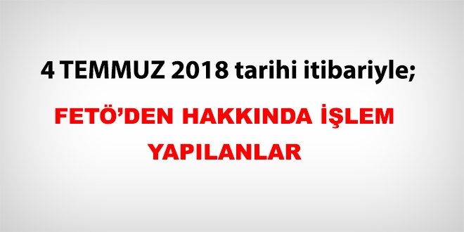 4 Temmuz 2018 tarihi itibariyle FET'den haklarnda ilem yaplanlar
