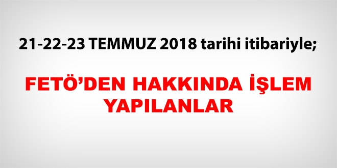 21-22-23 Temmuz 2018 tarihi itibariyle FET'den haklarnda ilem yaplanlar