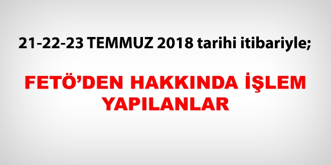 21-22-23 Temmuz 2018 tarihi itibariyle FETÖ'den haklarında işlem yapılanlar