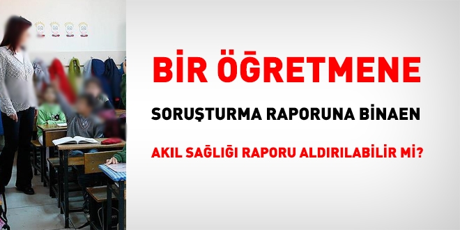 Bir retmene, soruturma raporuna binaen, akl sal raporu aldrlabilir mi?