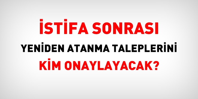 İstifa sonrası yeniden atanma taleplerini kim onaylayacak?